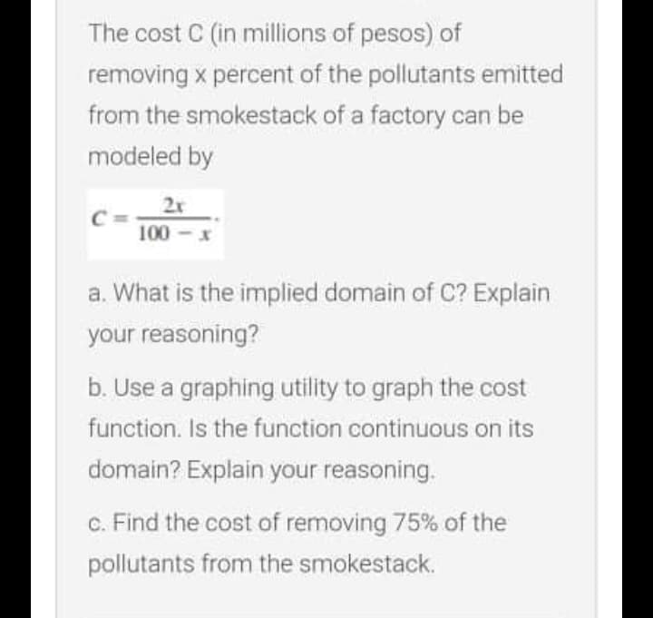 The cost C (in millions of pesos) of
removing x percent of the pollutants emitted
from the smokestack of a factory can be
modeled by
2x
C
100 -x
a. What is the implied domain of C? Explain
your reasoning?
b. Use a graphing utility to graph the cost
function. Is the function continuous on its
domain? Explain your reasoning.
c. Find the cost of removing 75% of the
pollutants from the smokestack.
