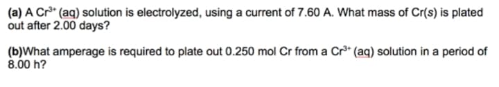 (a) A Cr* (aq) solution is electrolyzed, using a current of 7.60 A. What mass of Cr(s) is plated
out after 2.00 days?
(b)What amperage is required to plate out 0.250 mol Cr from a Cr³* (aq) solution in a period of
8.00 h?
