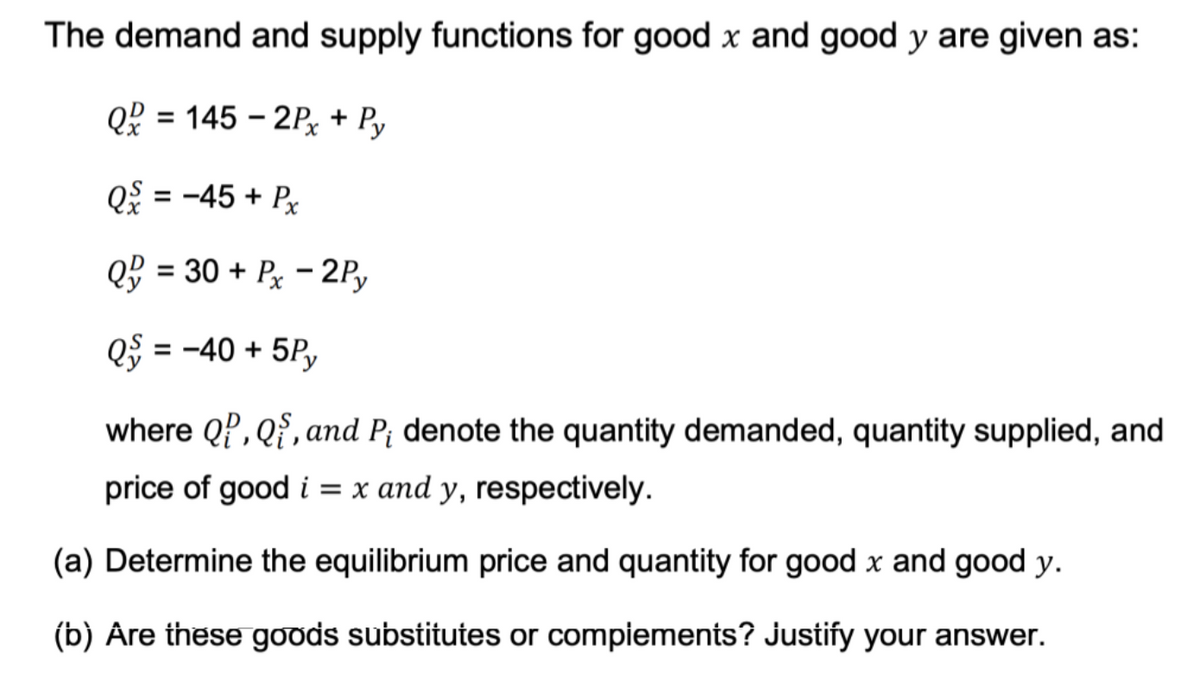 The demand and supply functions for good x and good y are given as:
Q = 145-2Px + Py
Q = -45 + Px
Q
= 30 + Px - 2Py
= -40 + 5Py
where QP, Q, and P₁ denote the quantity demanded, quantity supplied, and
price of good i = x and y, respectively.
(a) Determine the equilibrium price and quantity for good x and good y.
(b) Are these goods substitutes or complements? Justify your answer.