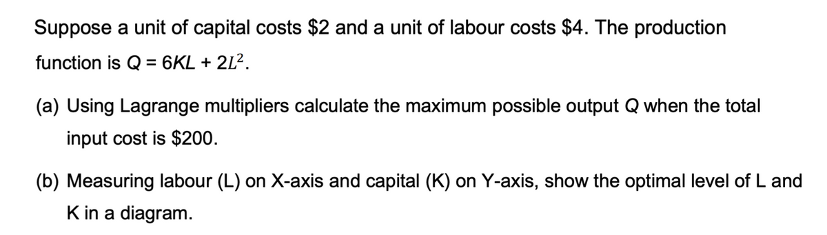 Suppose a unit of capital costs $2 and a unit of labour costs $4. The production
function is Q = 6KL + 2L².
(a) Using Lagrange multipliers calculate the maximum possible output Q when the total
input cost is $200.
(b) Measuring labour (L) on X-axis and capital (K) on Y-axis, show the optimal level of L and
K in a diagram.