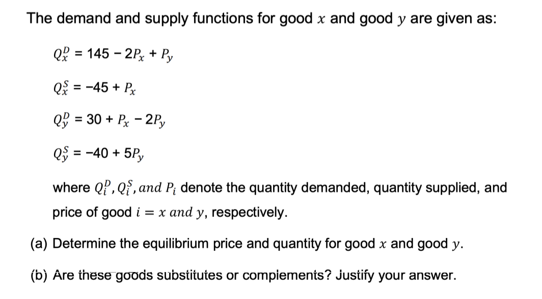 The demand and supply functions for good x and good y are given as:
Q = 145-2Px + Py
Q& = -45 + Px
Q = 30 + Px - 2Py
Q5 = -40 + 5Py
where QP, Q, and P₁ denote the quantity demanded, quantity supplied, and
price of good i = x and y, respectively.
(a) Determine the equilibrium price and quantity for good x and good y.
(b) Are these goods substitutes or complements? Justify your answer.