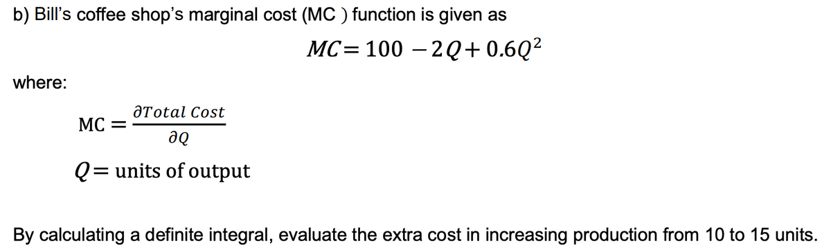 b) Bill's coffee shop's marginal cost (MC) function is given as
MC=100-2Q+0.6Q²
where:
Total Cost
ƏQ
Q= units of output
MC =
By calculating a definite integral, evaluate the extra cost in increasing production from 10 to 15 units.