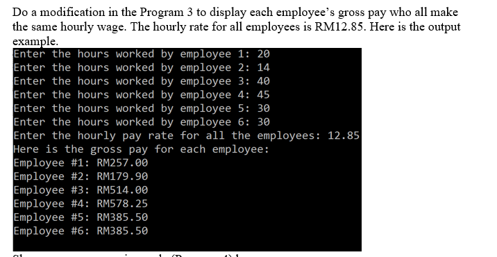 Do a modification in the Program 3 to display each employee's gross pay who all make
the same hourly wage. The hourly rate for all employees is RM12.85. Here is the output
example.
Enter the hours worked by employee 1: 20
Enter the hours worked by employee 2: 14
Enter the hours worked by employee 3: 40
Enter the hours worked by employee 4: 45
Enter the hours worked by employee 5: 30
Enter the hours worked by employee 6: 30
Enter the hourly pay rate for all the employees: 12.85
Here is the gross pay for each employee:
Employee #1: RM257.00
Employee #2: RM179.90
Employee #3: RM514.00
Employee #4: RM578.25
Employee #5: RM385.50
Employee #6: RM385.50

