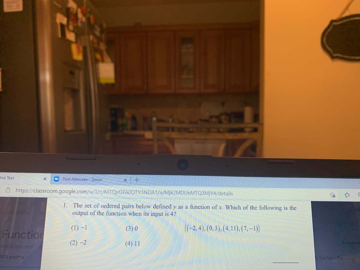 GIEEC
Init Test
Post Attendee - Zoom
Ô https://classroom.google.com/u/1/c/MTQYOTA0OTY3NDA1/a/Mjk2MDUxMTQ3MjY4/details
1. The set of ordered pairs below defined y as a function of x. Which of the following is the
output of the function when its input is 4?
760 625256
(1) –1
(3) 0
{(-2, 4), (0, 3). (4, 1), (7, –1)}
Function
(2) -2
(4) 11
Assigned
Habib Rahman 9
100 points
n Turner-Fu..
