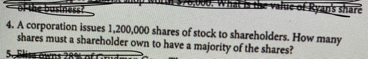 due of Ryans share
4. A corporation issues 1,200,000 shares of stock to shareholders. How many
shares must a shareholder own to have a majority of the shares?
Flie
