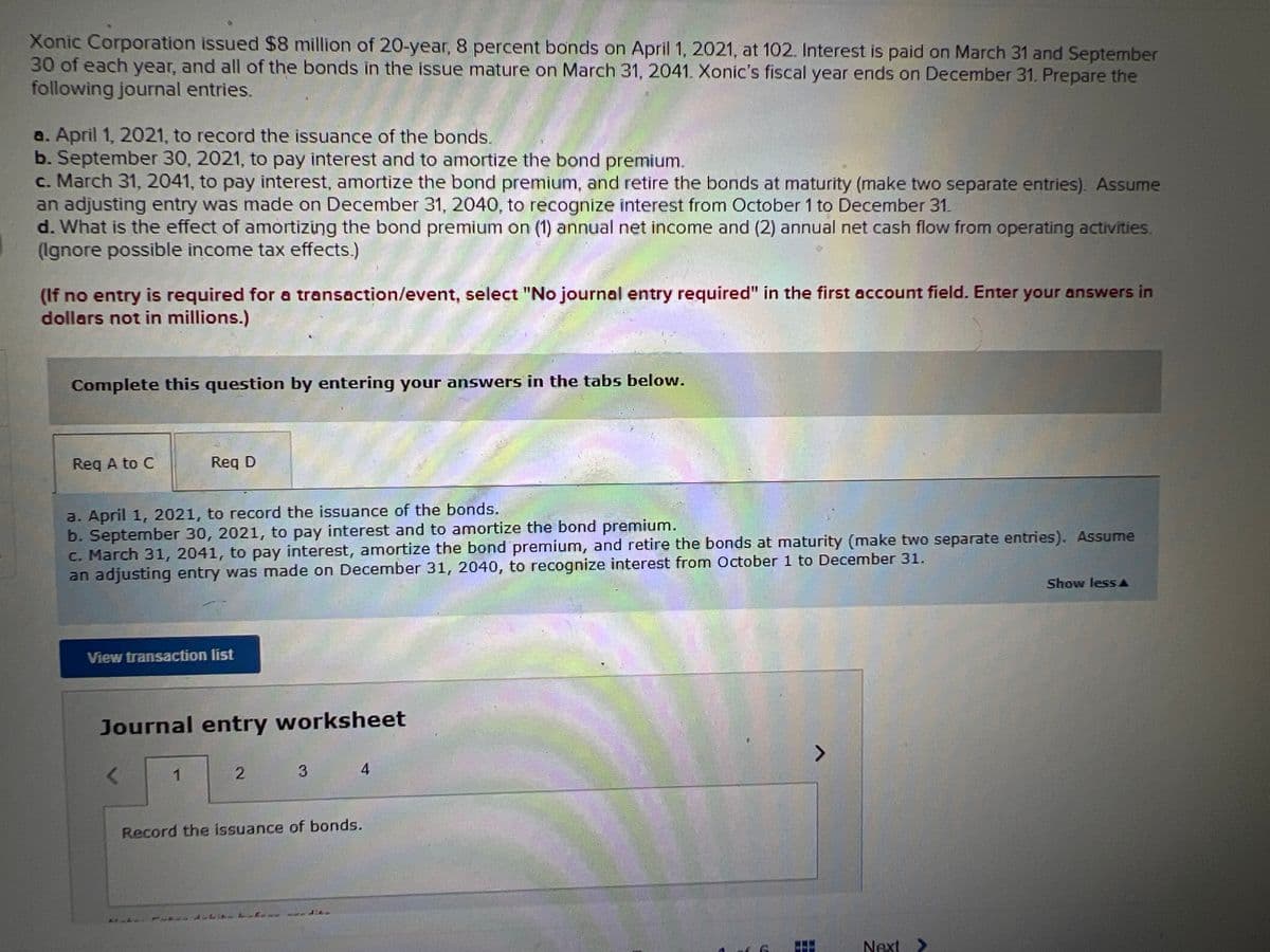 Xonic Corporation issued $8 million of 20-year, 8 percent bonds on April 1, 2021, at 102. Interest is paid on March 31 and September
30 of each year, and all of the bonds in the issue mature on March 31, 2041. Xonic's fiscal year ends on December 31. Prepare the
following journal entries.
a. April 1, 2021, to record the issuance of the bonds.
b. September 30, 2021, to pay interest and to amortize the bond premium.
c. March 31, 2041, to pay interest, amortize the bond premium, and retire the bonds at maturity (make two separate entries). Assume
an adjusting entry was made on December 31, 2040, to recognize interest from October 1 to December 31.
d. What is the effect of amortizing the bond premium on (1) annual net income and (2) annual net cash flow from operating activities.
(Ignore possible income tax effects.)
(If no entry is required for a transaction/event, select "No journal entry required" in the first account field. Enter your answers in
dollars not in millions.)
Complete this question by entering your answers in the tabs below.
Req A to C
Req D
a. April 1, 2021, to record the issuance of the bonds.
b. September 30, 2021, to pay interest and to amortize the bond premium.
c. March 31, 2041, to pay interest, amortize the bond premium, and retire the bonds at maturity (make two separate entries). Assume
an adjusting entry was made on December 31, 2040, to recognize interest from October 1 to December 31.
Show less A
View transaction list
Journal entry worksheet
3
Record the issuance of bonds.
Next >

