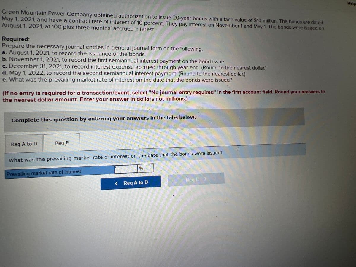 Help
Green Mountain Power Company obtained authorization to issue 20-year bonds with a face value of $10 million. The bonds are dated
May 1, 2021, and have a contract rate of interest of 10 percent. They pay interest on November 1 and May 1. The bonds were issued on
August 1, 2021, at 100 plus three months' accrued interest.
Required:
Prepare the necessary journal entries in general journal form on the following.
a. August 1, 2021, to record the issuance of the bonds.
b. November 1, 2021, to record the first semiannual interest payment on the bond issue.
c. December 31, 2021, to record.interest expense accrued through year-end. (Round to the nearest dollar.)
d. May 1, 2022, to record the second semiannual interest payment. (Round to the nearest dollar.)
e. What was the prevailing market rate of interest on the date that the bonds were issued?
(If no entry is required for a transaction/event, select "No journal entry required" in the first account field. Round your answers to
the nearest dollar amount. Enter your answer in dollars not millions.)
Complete this question by entering your answers in the tabs below.
Req A to D
Req E
What was the prevailing market rate of interest on the date that the bonds were issued?
%
Prevailing market rate of interest
Req E>
< Req A to D
