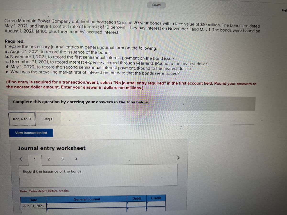 Saved
Hel
Green Mountain Power Company obtained authorization to issue 20-year bonds with a face value of $10 million. The bonds are dated
May 1, 2021, and have a contract rate of interest of 10 percent. They pay interest on November 1 and May 1. The bonds were issued on
August 1, 2021, at 100 plus three months' accrued interest.
Required:
Prepare the necessary journal entries in general journal form on the following.
a. August 1, 2021, to record the issuance of the bonds.
b. November 1, 2021, to record the first semiannual interest payment on the bond issue.
c. December 31, 2021, to record interest expense accrued through year-end. (Round to the nearest dollar.)
d. May 1, 2022, to record the second semiannual interest payment. (Round to the nearest dollar.)
e. What was the prevailing market rate of interest on the date that the bonds were issued?
(If no entry is required for a transaction/event, select "No journal entry required" in the first account field. Round your answers to
the nearest dollar amount. Enter your answer in dollars not millions.)
Complete this question by entering your answers in the tabs below.
Req A to D
Req E
View transaction list
Journal entry worksheet
1.
4
Record the issuance of the bonds.
Note: Enter debits before credits.
Date
General Joumal
Debit
Credit
Aug 01, 2021
2.
