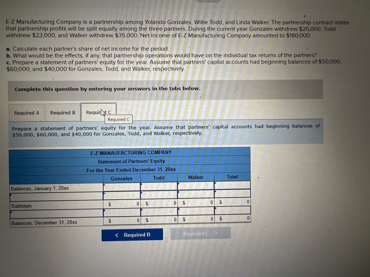 E-Z Manufacturing Company is a partnership among Yolando Gonzales, Willie Todd, and Linda Walker. The partnership contract states
that partnership profits will be split equally among the three partners. During the current year Gonzales withdrew $25,000, Todd
withdrew $23,000, and Walker withdrew $35,000. Net income of E-Z Manufacturing Company amounted to $180,000.
a. Calculate each partner's share of net income for the period.
b. What would be the effects, if any, that partnership operations would have on the individual tax returns of the partners?
c. Prepare a statement of parthers' equity for the year. Assume that partners' capital accounts had beginning balances of S50,000,
$60,000, and $40,000 for Gonzales, Todd, and Walker, respectively.
Complete this question by entering your answers in the tabs below.
Required A
Required B
Requir C
Required C
Prepare a statement of partners' equity for the year. Assume that partners' capital accounts had beginning balances of
$50,000, $60,000, and $40,000 for Gonzales, Todd, and Walker, respectively.
E-Z MANAUFACTURING COMPANY
Statement of Partners' Equity
For the Year Ended December 31, 20xx
Gonzales
Todd
Walker
Total
Balances, January 1, 20xx
0.
24
0 $
0.
Subtotals
2$
0 $
0.
24
0 $
Balances, December 31, 20xx
< Required B
Required C
%24
