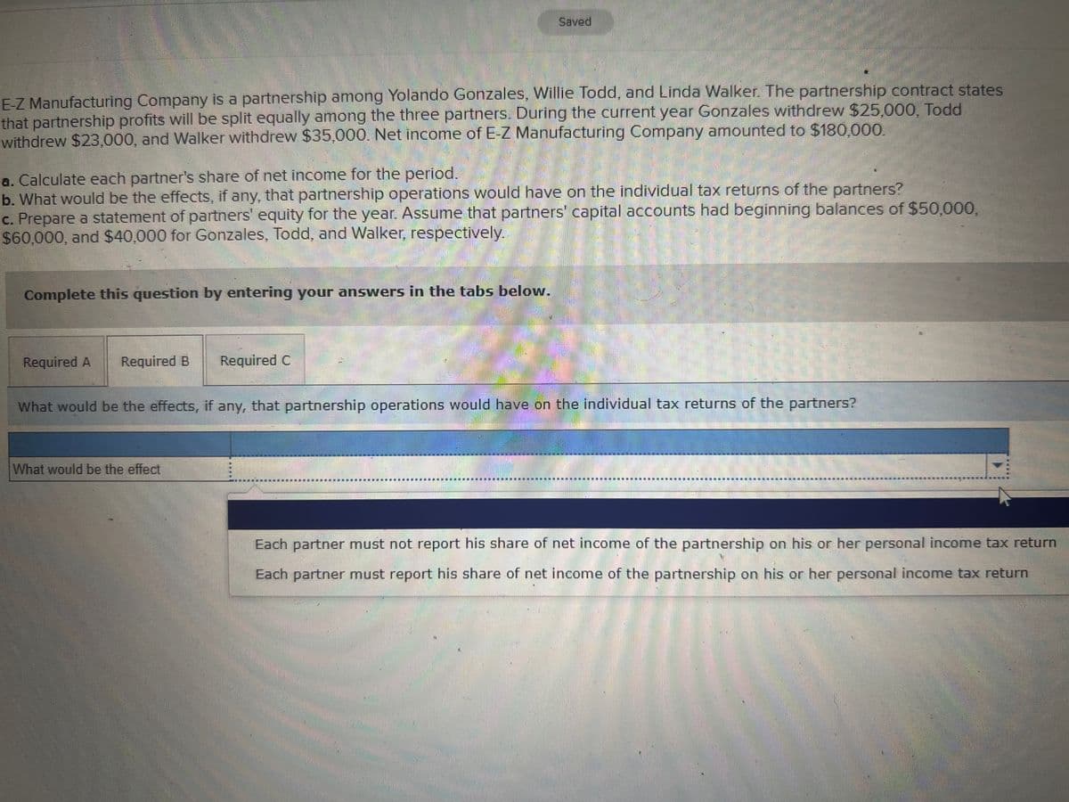 Saved
E-Z Manufacturing Company is a partnership among Yolando Gonzales, Willie Todd, and Linda Walker. The partnership contract states
that partnership profits will be split equally among the three partners. During the current year Gonzales withdrew $25,000, Todd
withdrew $23,000, and Walker withdrew $35,000. Net income of E-Z Manufacturing Company amounted to $180,000.
a. Calculate each partner's share of net income for the period.
b. What would be the effects, if any, that partnership operations would have on the individual tax returns of the partners?
c. Prepare a statement of partners' equity for the year. Assume that partners' capital accounts had beginning balances of $50,000,
$60,000, and $40,000 for Gonzales, Todd, and Walker, respectively.
Complete this question by entering your answers in the tabs below.
Required A
Required B
Required C
What would be the effects, if any, that partnership operations would have on the individual tax returns of the partners?
What would be the effect
Each partner must not report his share of net income of the partnership on his or her personal income tax return
Each partner must report his share of net income of the partnership on his or her personal income tax return
灣券
