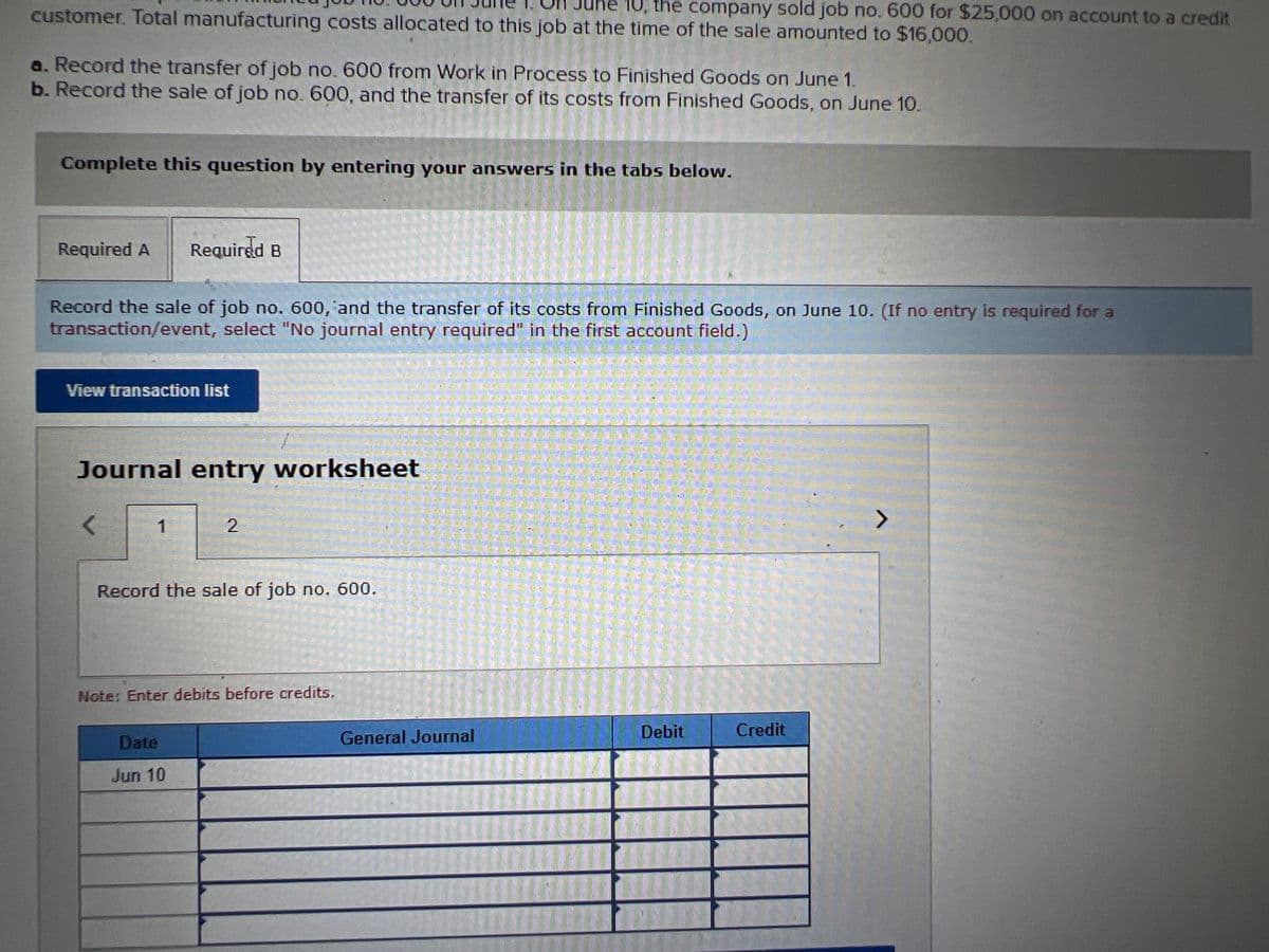 customer. Total manufacturing costs allocated to this job at the time of the sale amounted to $16,000.
e 10, the company sold job no. 600 for $25,000 on account to a credit
a. Record the transfer of job no. 600 from Work in Process to Finished Goods on June 1.
b. Record the sale of job no. 600, and the transfer of its costs from Finished Goods, on June 10.
Complete this question by entering your answers in the tabs below.
Required A
Required B
Record the sale of job no. 600, and the transfer of its costs from Finished Goods, on June 10. (If no entry is required for a
transaction/event, select "No journal entry required" in the first account field.)
View transaction list
Journal entry worksheet
1
Record the sale of job no. 600.
Note: Enter debits before credits.
Debit
Credit
Date
General Journal
Jun 10
