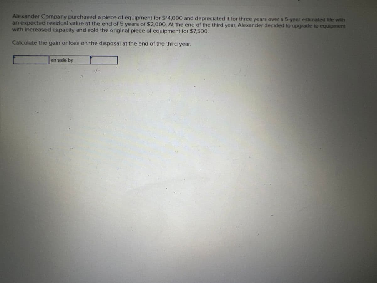 Alexander Company purchased a piece of equipment for $14,000 and depreciated it for three years over a 5-year estimated life with
an expected residual value at the end of 5 years of $2,000. At the end of the third year, Alexander decided to upgrade to equipment
with increased capacity and sold the original piece of equipment for $7,500.
Calculate the gain or loss on the disposal at the end of the third year.
on sale by
