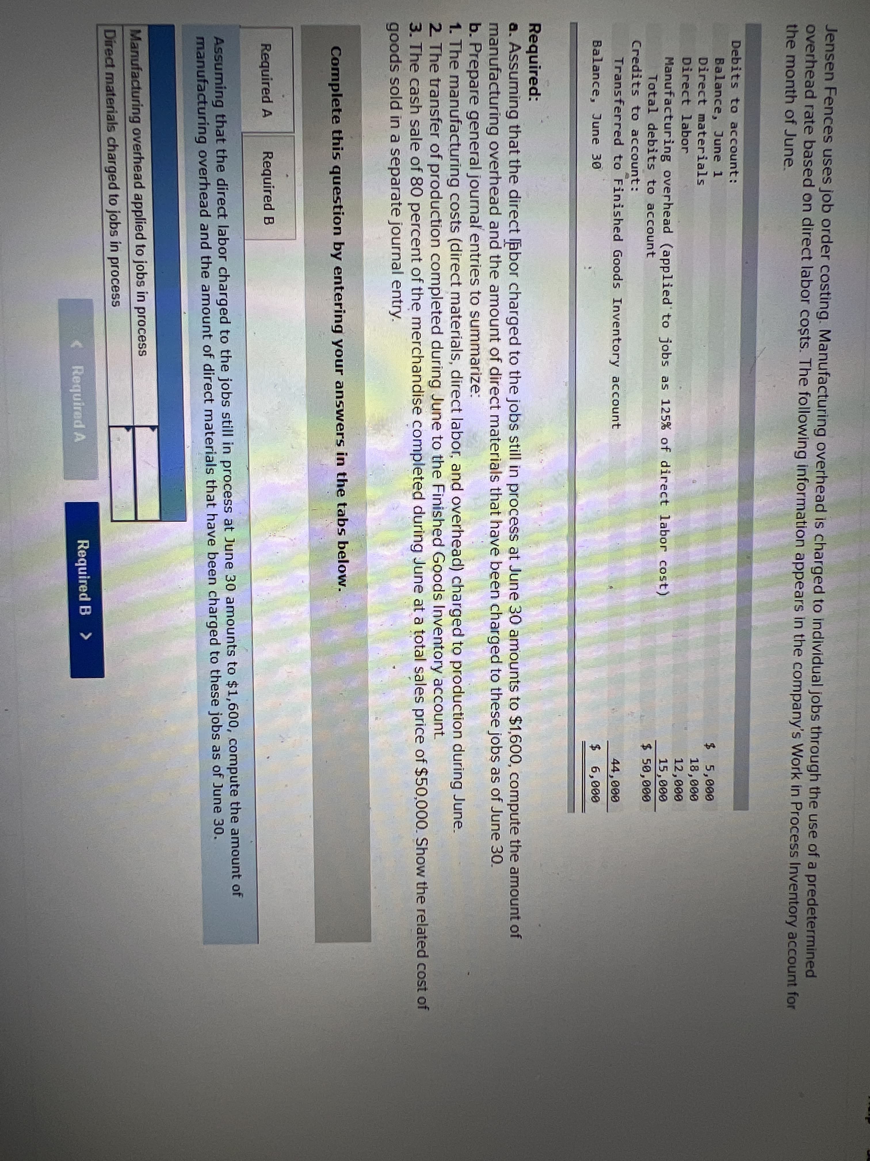 Jensen Fences uses job order costing. Manufacturing overhead is charged to individual jobs through the use of a predetermined
overhead rate based on direct labor coșts. The following information appears in the company's Work in Process Inventory account for
the month of June.
Debits to account:
Balance, June 1
Direct materials
$ 5,000
18,000
12,000
Direct labor
Manufacturing overhead (applied to jobs as 125% of direct labor cost)
Total debits to account
15,000
$ 50,000
Credits to account:
Transferred to Finished Goods Inventory account
44,000
Balance, June 30
$ 6,000
Required:
a. Assuming that the direct labor charged to the jobs still in process at June 30 amounts to $1,600, compute the amount of
manufacturing overhead and the amount of direct materials that have been charged to these jobs as of June 30.
b. Prepare general journal entries to summarize:
1. The manufacturing costs (direct materials, direct labor, and overhead) charged to production during June.
2 The transfer of production completed during June to the Finished Goods Inventory account.
3. The cash sale of 80 percent of the merchandise completed during June at a totall sales price of $50,000. Show the related cost of
goods sold in a separate journal entry.
Complete this question by entering your answers in the tabs below.
Required A
Required B
Assuming that the direct labor charged to the jobs still in process at June 30 amounts to $1,600, compute the amount of
manufacturing overhead and the amount of direct materials that have been charged to these jobs as of June 30.
Manufacturing overhead applied to jobs in process
Direct materials charged to jobs in process
<Required A
Required B >
