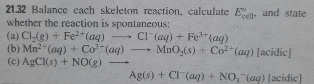 21.32 Balance each skeleton reaction, calculate El, and state
whether the reaction is spontaneous:
(a) Cl,(g) + Fe2+(aq)
(b) Mn2 (aq) + Co³*(aq)
(c) AgCl(s) + NO(g)
cell>
CI (aq) + Fe*(aq)
MnO,(s) + Co²+(aq) [acidic]
- ->
Ag(s) + Cl¯(aq) + NO, (aq) [acidic]
