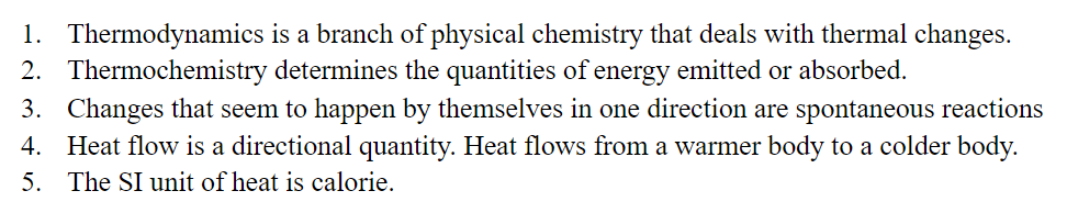 1. Thermodynamics is a branch of physical chemistry that deals with thermal changes.
2. Thermochemistry determines the quantities of energy emitted or absorbed.
3. Changes that seem to happen by themselves in one direction are spontaneous reactions
4. Heat flow is a directional quantity. Heat flows from a warmer body to a colder body.
5. The SI unit of heat is calorie.
