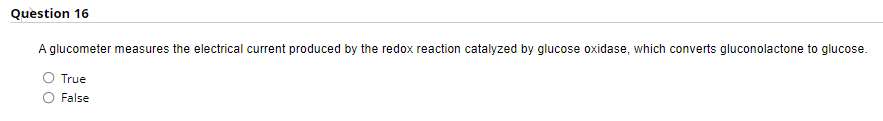 Question 16
A glucometer measures the electrical current produced by the redox reaction catalyzed by glucose oxidase, which converts gluconolactone to glucose.
True
False
