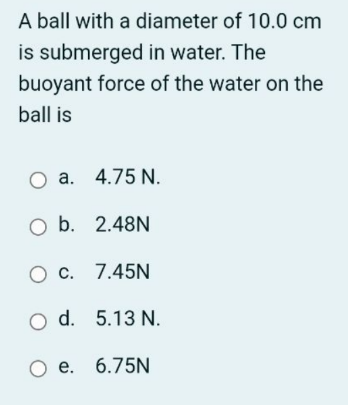 A ball with a diameter of 10.0 cm
is submerged in water. The
buoyant force of the water on the
ball is
O a. 4.75 N.
O b. 2.48N
O c. 7.45N
O d. 5.13 N.
O e. 6.75N
