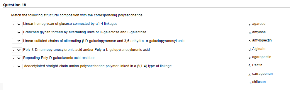 Question 18
Match the following structural composition with the corresponding polysaccharide
Linear homoglycan of glucose connected by a1-4 linkages
a. agarose
v Branched glycan formed by alternating units of D-galactose and L-galactose
b. amylose
v Linear sulfated chains of alternating B-D-galactopyranose and 3,6-anhydro- a-galactopyranosyl units
c. amylopectin
v Poly-B-Dmannopyranosyluronic acid and/or Poly-a-L-gulopyranosyluronic acid
d. Alginate
v Repeating Poly-D-galacturonic acid residues
e. agaropectin
deacetylated straight-chain amino-polysaccharide polymer linked in a B(1-4) type of linkage
f. Pectin
g. carrageenan
h. chitosan
