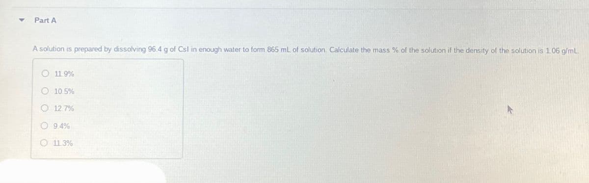 Part A
A solution is prepared by dissolving 96.4 g of Csl in enough water to form 865 mL of solution. Calculate the mass % of the solution if the density of the solution is 1.06 g/mL
O 11.9%
O 10.5%
O 12.7%
9.4%
O 11.3%