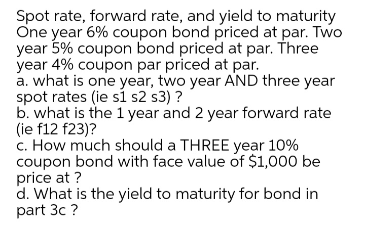 Spot rate, forward rate, and yield to maturity
One year 6% coupon bond priced at par. Two
year 5% coupon bond priced at par. Three
year 4% coupon par priced at par.
a. what is one year, two year AND three year
spot rates (ie s1 s2 s3) ?
b. what is the 1 year and 2 year forward rate
(ie f12 f23)?
c. How much should a THREE year 10%
coupon bond with face value of $1,000 be
price at ?
d. What is the yield to maturity for bond in
part 3c ?
