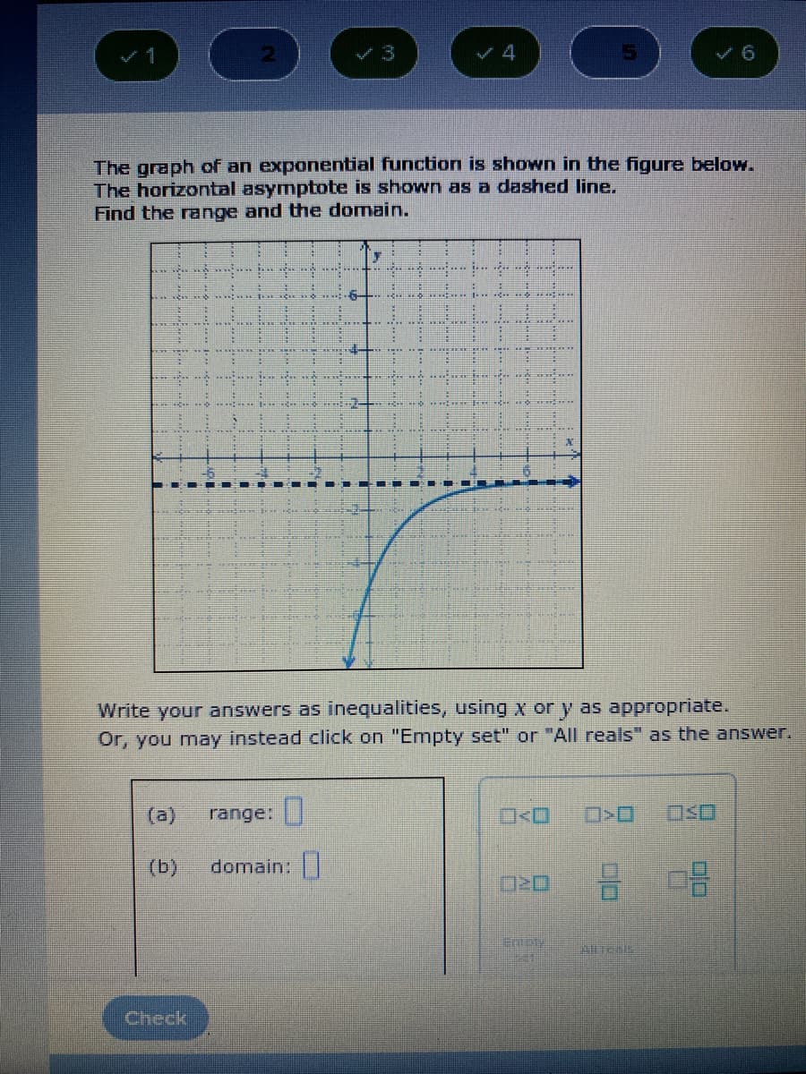 The graph of an exponential function is shown in the figure below.
The horizontal asymptote is shown as a dashed line.
Find the range and the domain.
%3D
Write your answers as inequalities, using x or y as appropriate.
Or, you may instead click on "Empty set" or "All reals" as the answer.
(a)
range:
(b)
domain:|
Check
