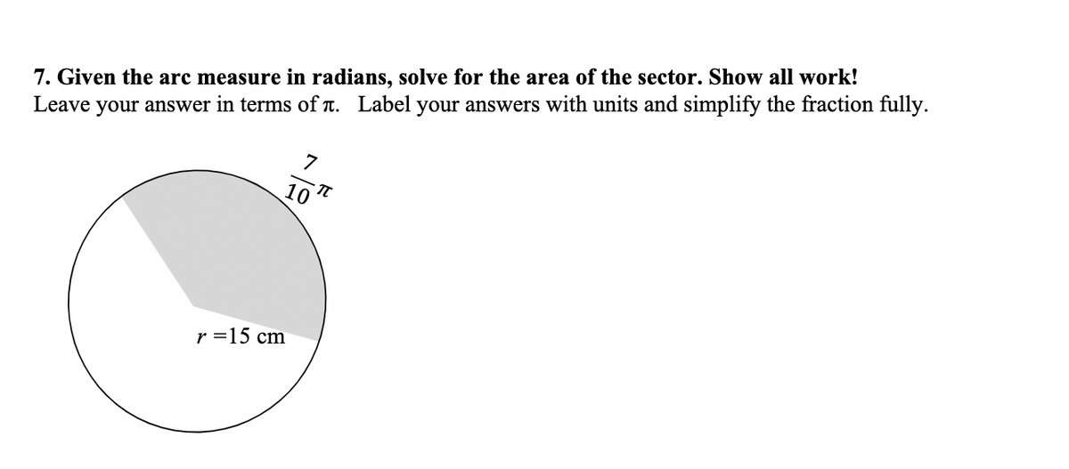 7. Given the arc measure in radians, solve for the area of the sector. Show all work!
Leave your answer in terms of T. Label your answers with units and simplify the fraction fully.
7
10
r =15 cm
