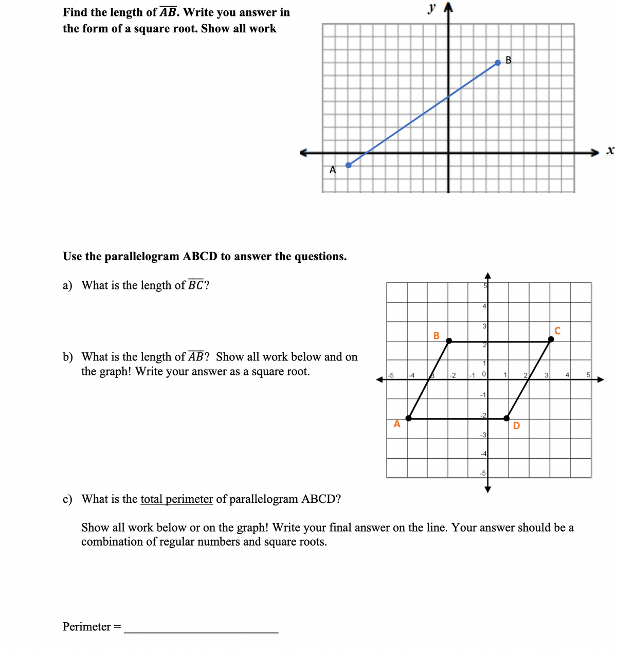 Find the length of AB. Write you answer in
the form of a square root. Show all work
B
Use the parallelogram ABCD to answer the questions.
a) What is the length of BC?
3
b) What is the length of AB? Show all work below and on
the graph! Write your answer as a square root.
-5
-4
|-2
-1 0
1
2.
3
4
5
-1
-2
-3
-4
-5
c) What is the total perimeter of parallelogram ABCD?
Show all work below or on the graph! Write your final answer on the line. Your answer should be a
combination of regular numbers and square roots.
Perimeter
