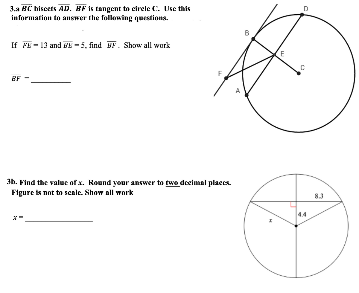 3.a BC bisects AD. BF is tangent to circle C. Use this
information to answer the following questions.
If FE = 13 and BE = 5, find BF. Show all work
%3D
BF
%3D
А
3b. Find the value of x. Round your answer to two decimal places.
Figure is not to scale. Show all work
8.3
4.4
x =
||

