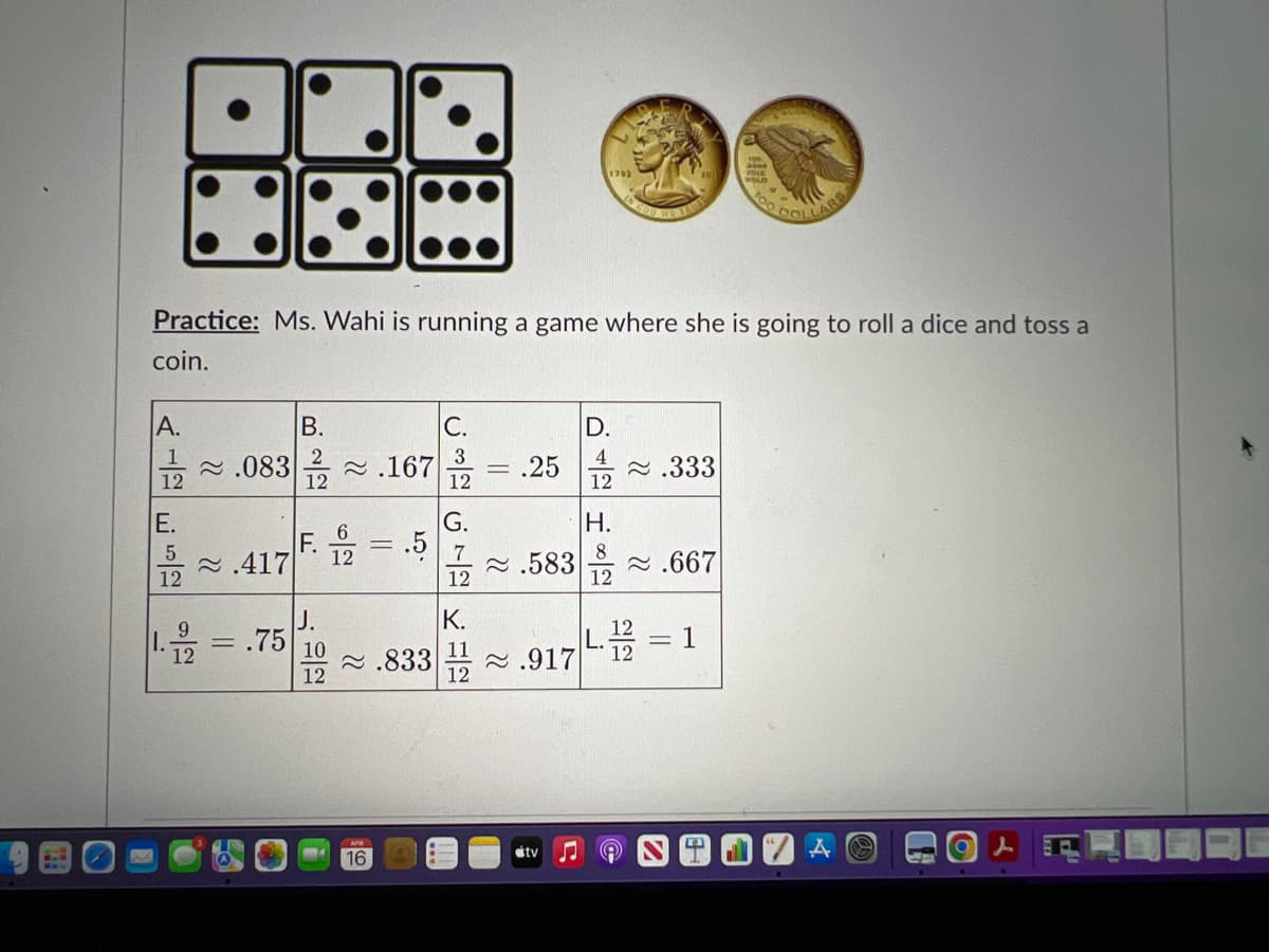 1792
LLARS
Practice: Ms. Wahi is running a game where she is going to roll a dice and toss a
coin.
A.
В.
С.
D.
2 .083
12
2 .167
12
3
= ,25
4
2 .333
12
12
E.
G.
H.
F.
12
2 .417
7
2 .583
12
2 .667
12
12
J.
K.
I.
1
10
11
2 .833
12
2 .917
12
16
étv
||
