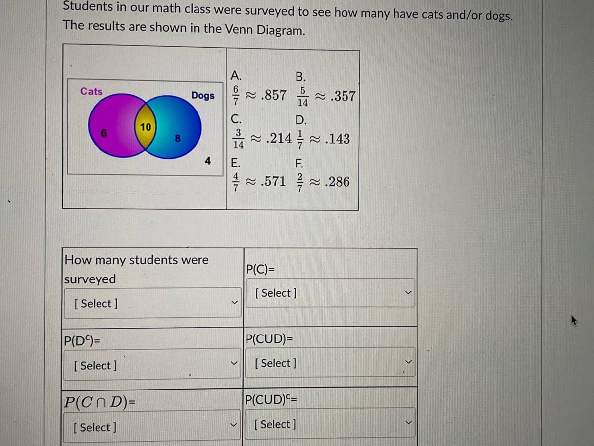Students in our math class were surveyed to see how many have cats and/or dogs.
The results are shown in the Venn Diagram.
А.
В.
Cats
Dogs
2 .857 .357
7
14
C.
D.
10
3
2 .214 -.143
14
4
Е.
F.
2 .571 .286
How many students were
P(C)=
surveyed
[ Select ]
[ Select ]
P(D°)=
P(CUD)=
[ Select ]
[ Select ]
P(Cn D)=
P(CUD)=
[ Select ]
[ Select ]
