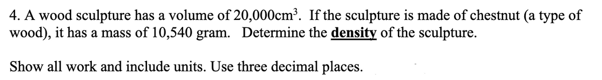 4. A wood sculpture has a volume of 20,000cm³. If the sculpture is made of chestnut (a type of
wood), it has a mass of 10,540 gram. Determine the density of the sculpture.
Show all work and include units. Use three decimal places.
