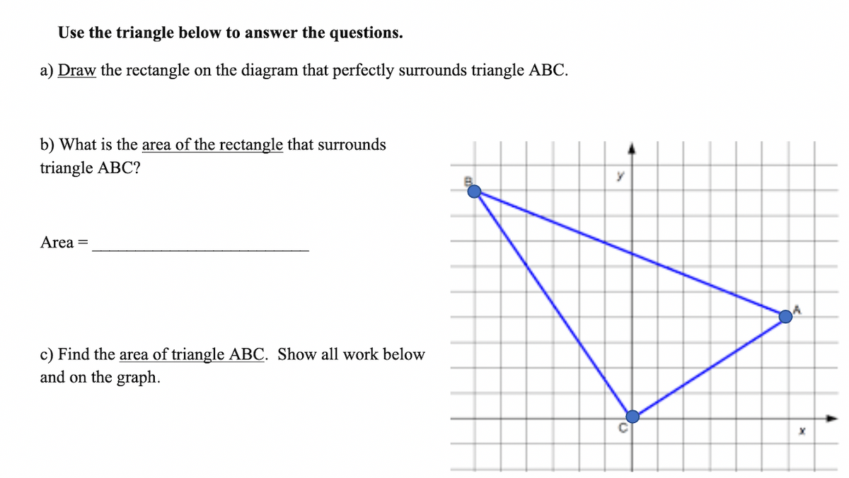 Use the triangle below to answer the questions.
a) Draw the rectangle on the diagram that perfectly surrounds triangle ABC.
b) What is the area of the rectangle that surrounds
triangle ABC?
Area =
c) Find the area of triangle ABC. Show all work below
and on the graph.
