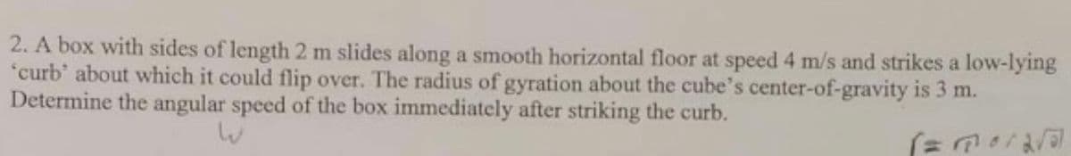 2. A box with sides of length 2 m slides along a smooth horizontal floor at speed 4 m/s and strikes a low-lying
"curb' about which it could flip over. The radius of gyration about the cube's center-of-gravity is 3 m.
Determine the angular speed of the box immediately after striking the curb.
