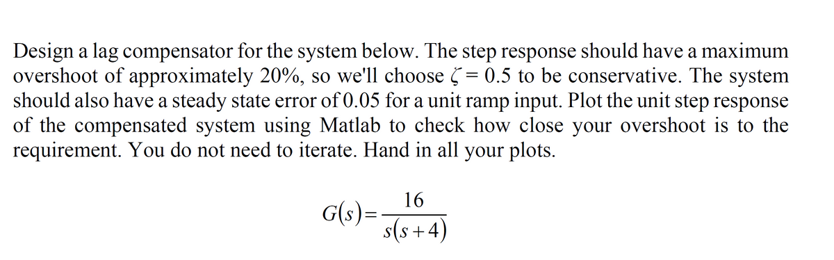 Design a lag compensator for the system below. The step response should have a maximum
overshoot of approximately 20%, so we'll choose = 0.5 to be conservative. The system
should also have a steady state error of 0.05 for a unit ramp input. Plot the unit step response
of the compensated system using Matlab to check how close your overshoot is to the
requirement. You do not need to iterate. Hand in all your plots.
16
G(s)=
s(s +4)
