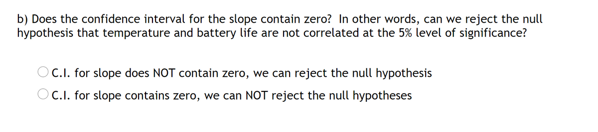 b) Does the confidence interval for the slope contain zero? In other words, can we reject the null
hypothesis that temperature and battery life are not correlated at the 5% level of significance?
C.I. for slope does NOT contain zero, we can reject the null hypothesis
C.I. for slope contains zero, we can NOT reject the null hypotheses
