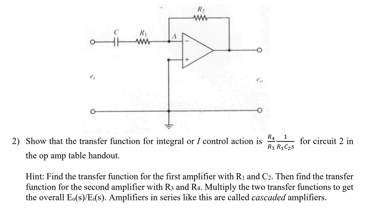 R2
R1
ei
R4
2) Show that the transfer function for integral or I control action is
1
for circuit 2 in
R3 R1C25
the
op amp table handout.
Hint: Find the transfer function for the first amplifier with R1 and C2. Then find the transfer
function for the second amplifier with R3 and R4. Multiply the two transfer functions to get
the overall Eo(s)/E:(s). Amplifiers in series like this are called cascaded amplifiers.
