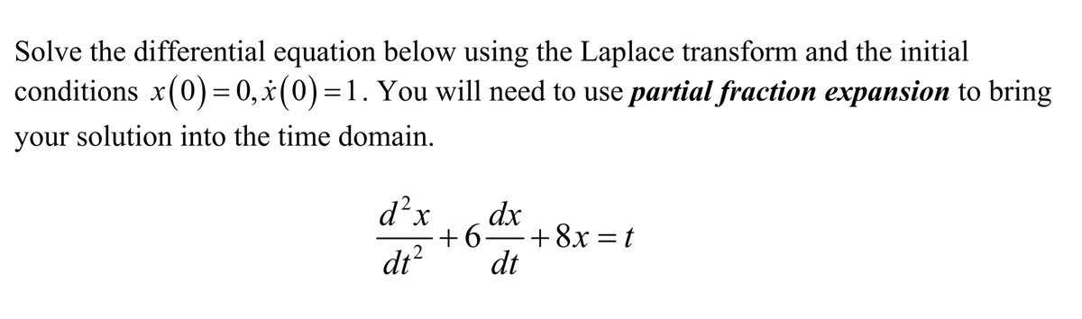 Solve the differential equation below using the Laplace transform and the initial
conditions x(0)= 0,x(0)=1. You will need to use partial fraction expansion to bring
your solution into the time domain.
d²x
X.
dx
+6 +8x =t
.2
dt?
dt
