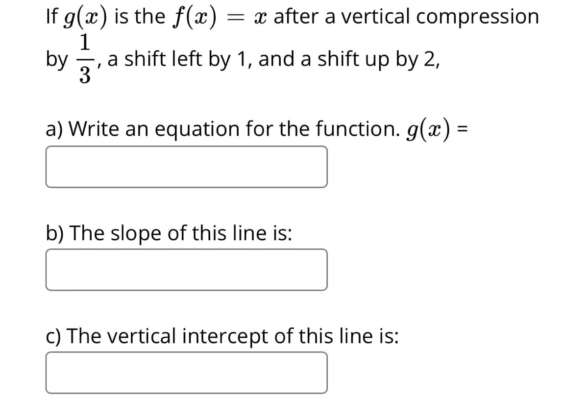If g(x) is the f(x)
1
, a shift left by 1, and a shift up by 2,
by 3
= x after a vertical compression
3
a) Write an equation for the function. g(x) =
b) The slope of this line is:
c) The vertical intercept of this line is:
