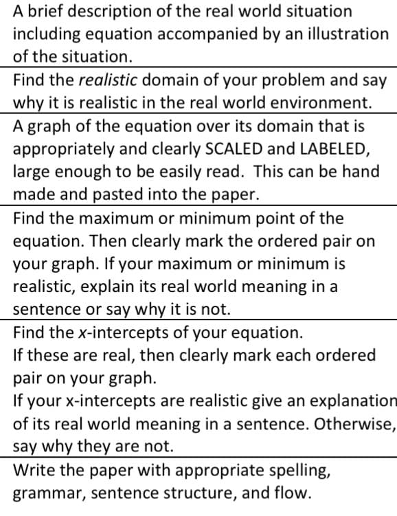 A brief description of the real world situation
including equation accompanied by an illustration
of the situation.
Find the realistic domain of your problem and say
why it is realistic in the real world environment.
A graph of the equation over its domain that is
appropriately and clearly SCALED and LABELED,
large enough to be easily read. This can be hand
made and pasted into the paper.
Find the maximum or minimum point of the
equation. Then clearly mark the ordered pair on
your graph. If your maximum or minimum is
realistic, explain its real world meaning in a
sentence or say why it is not.
Find the x-intercepts of your equation.
If these are real, then clearly mark each ordered
pair on your graph.
If your x-intercepts are realistic give an explanation
of its real world meaning in a sentence. Otherwise,
say why they are not.
Write the paper with appropriate spelling,
grammar, sentence structure, and flow.
