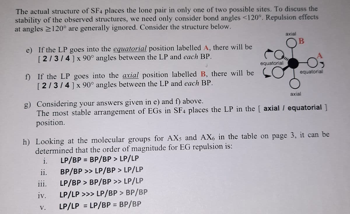 The actual structure of SF4 places the lone pair in only one of two possible sites. To discuss the
stability of the observed structures, we need only consider bond angles <120°. Repulsion effects
at angles 2120° are generally ignored. Consider the structure below.
axial
e) If the LP goes into the equatorial position labelled A, there will be
[2/3/4]x 90° angles between the LP and each BP.
OB
equatorial
f) If the LP goes into the axial position labelled B, there will be
[2/314]x 90° angles between the LP and each BP.
equatorial
axial
g) Considering your answers given in e) and f) above.
The most stable arrangement of EGs in SF4 places the LP in the [ axial / equatorial ]
position.
h) Looking at the molecular groups for AXs and AX6 in the table on page 3, it can be
determined that the order of magnitude for EG repulsion is:
i.
LP/BP = BP/BP > LP/LP
ii.
BP/BP >> LP/BP > LP/LP
LP/BP > BP/BP >> LP/LP
LP/LP >>> LP/BP > BP/BP
LP/LP = LP/BP = BP/BP
ii.
iv.
V.
