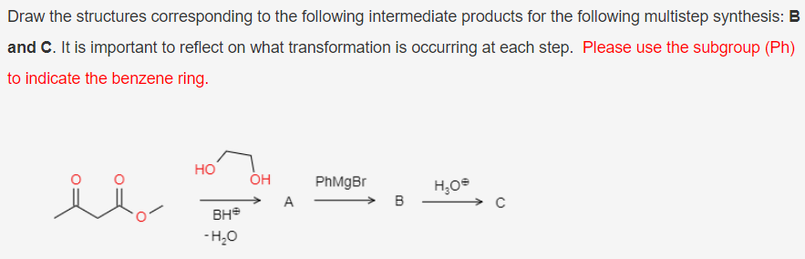 Draw the structures corresponding to the following intermediate products for the following multistep synthesis: B
and C. It is important to reflect on what transformation is occurring at each step. Please use the subgroup (Ph)
to indicate the benzene ring.
но
PhMgBr
A
BH
- H,0

