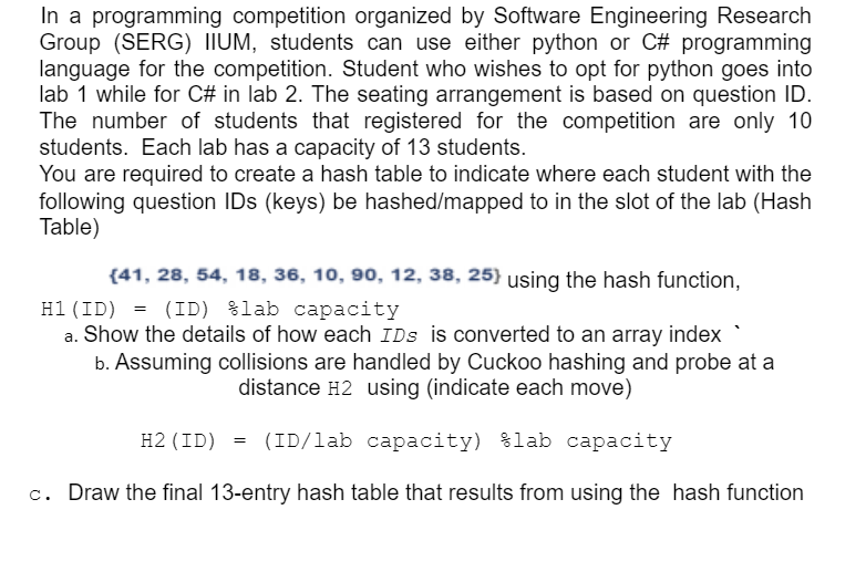 In a programming competition organized by Software Engineering Research
Group (SERG) IIUM, students can use either python or C# programming
language for the competition. Student who wishes to opt for python goes into
lab 1 while for C# in lab 2. The seating arrangement is based on question ID.
The number of students that registered for the competition are only 10
students. Each lab has a capacity of 13 students.
You are required to create a hash table to indicate where each student with the
following question IDs (keys) be hashed/mapped to in the slot of the lab (Hash
Table)
(41, 28, 54, 18, 36, 10, 90, 12, 38, 25} using the hash function,
= (ID) %lab capacity
a. Show the details of how each IDs is converted to an array index
b. Assuming collisions are handled by Cuckoo hashing and probe at a
H1(ID)
distance H2 using (indicate each move)
H2 (ID) = (ID/lab capacity) %lab capacity
c. Draw the final 13-entry hash table that results from using the hash function
