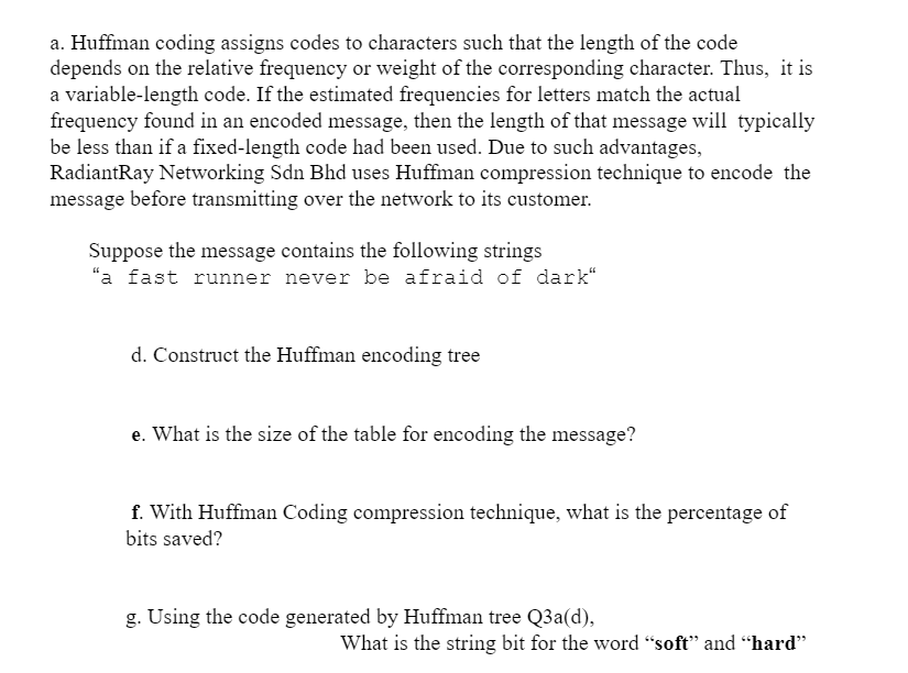 a. Huffman coding assigns codes to characters such that the length of the code
depends on the relative frequency or weight of the corresponding character. Thus, it is
a variable-length code. If the estimated frequencies for letters match the actual
frequency found in an encoded message, then the length of that message will typically
be less than if a fixed-length code had been used. Due to such advantages,
RadiantRay Networking Sdn Bhd uses Huffman compression technique to encode the
message before transmitting over the network to its customer.
Suppose the message contains the following strings
"a fast runner never be afraid of dark“
d. Construct the Huffman encoding tree
e. What is the size of the table for encoding the message?
f. With Huffman Coding compression technique, what is the percentage of
bits saved?
g. Using the code generated by Huffman tree Q3a(d),
What is the string bit for the word "soft" and “hard"
