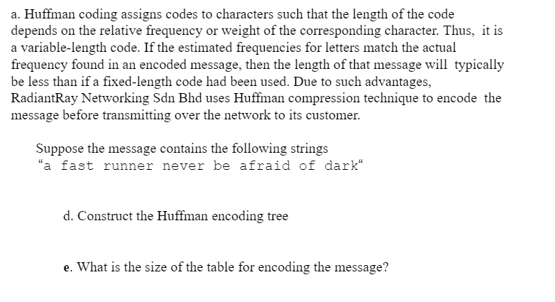 a. Huffman coding assigns codes to characters such that the length of the code
depends on the relative frequency or weight of the corresponding character. Thus, it is
a variable-length code. If the estimated frequencies for letters match the actual
frequency found in an encoded message, then the length of that message will typically
be less than if a fixed-length code had been used. Due to such advantages,
RadiantRay Networking Sdn Bhd uses Huffman compression technique to encode the
message before transmitting over the network to its customer.
Suppose the message contains the following strings
"a fast runner never be afraid of dark“
d. Construct the Huffman encoding tree
e. What is the size of the table for encoding the message?
