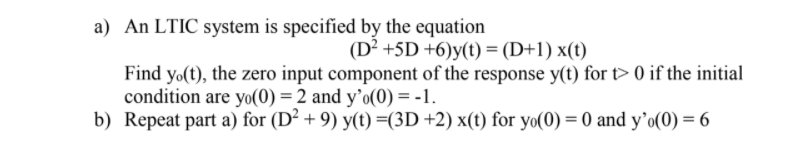 a) An LTIC system is specified by the equation
(D² +5D +6)y(t) = (D+1) x(t)
Find yo(t), the zero input component of the response y(t) for t> 0 if the initial
condition are yo(0) = 2 and y’o(0) = -1.
b) Repeat part a) for (D² + 9) y(t) =(3D +2) x(t) for yo(0) = 0 and y’o(0) = 6
