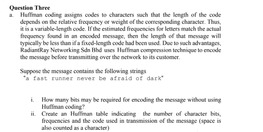 Question Three
Huffman coding assigns codes to characters such that the length of the code
depends on the relative frequency or weight of the corresponding character. Thus,
it is a variable-length code. If the estimated frequencies for letters match the actual
frequency found in an encoded message, then the length of that message will
typically be less than if a fixed-length code had been used. Due to such advantages,
RadiantRay Networking Sdn Bhd uses Huffman compression technique to encode
the message before transmitting over the network to its customer.
Suppose the message contains the following strings
"a fast runner never be afraid of dark“
How many bits may be required for encoding the message without using
Huffman coding?
ii. Create an Huffman table indicating the number of character bits,
frequencies and the code used in transmission of the message (space is
also counted as a character)
i.
