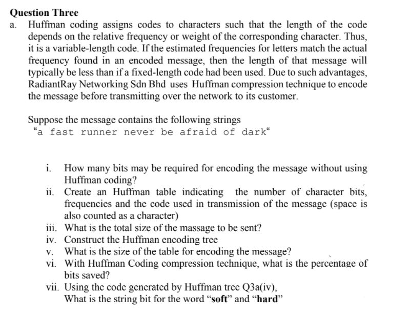 Question Three
Huffman coding assigns codes to characters such that the length of the code
depends on the relative frequency or weight of the corresponding character. Thus,
it is a variable-length code. If the estimated frequencies for letters match the actual
frequency found in an encoded message, then the length of that message will
typically be less than if a fixed-length code had been used. Due to such advantages,
RadiantRay Networking Sdn Bhd uses Huffman compression technique to encode
the message before transmitting over the network to its customer.
Suppose the message contains the following strings
"a fast runner never be afraid of dark“
How many bits may be required for encoding the message without using
Huffman coding?
ii. Create an Huffman table indicating the number of character bits,
frequencies and the code used in transmission of the message (space is
also counted as a character)
iii. What is the total size of the massage to be sent?
iv. Construct the Huffman encoding tree
What is the size of the table for encoding the message?
vi. With Huffman Coding compression technique, what is the percentage of
bits saved?
i.
vii. Using the code generated by Huffman tree Q3a(iv),
What is the string bit for the word "soft" and “hard"
