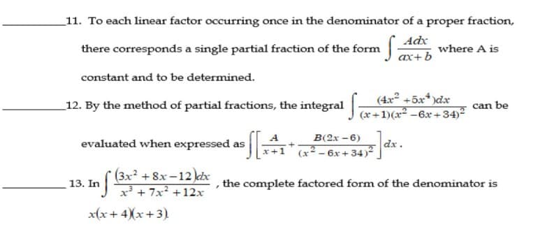 _11. To each linear factor occurring once in the denominator of a proper fraction,
there corresponds a single partial fraction of the form
where A is
ax+ b
constant and to be determined.
(4x +5x*)dx
_12. By the method of partial fractions, the integral &+1)(x* -6x +34)²
can be
B(2x - 6)
evaluated when expressed as
dx.
(x - 6x + 34)2
x+1
3x² +8x-12)ktx
x² + 7x² +12x
13. In
, the complete factored form of the denominator is
x(x+ 4)(x+3)
