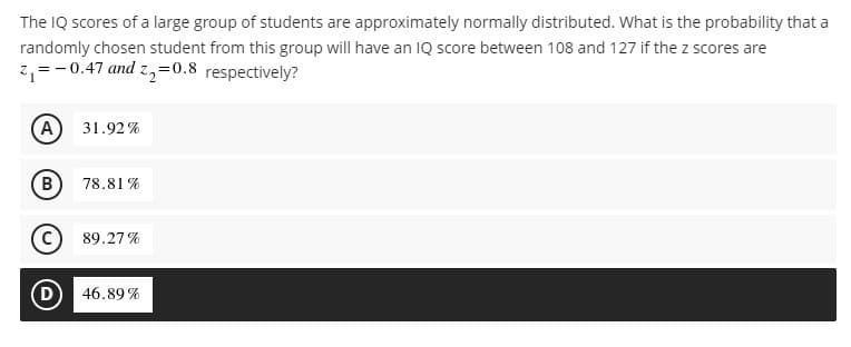 The IQ scores of a large group of students are approximately normally distributed. What is the probability that a
randomly chosen student from this group will have an IQ score between 108 and 127 if the z scores are
z, =-0.47 and z,=0.8 respectively?
(A
31.92%
(B
78.81 %
89.27 %
D)
46.89 %
