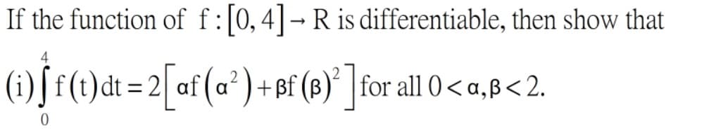 If the function of f:[0,4]-R is differentiable, then show that
4
(1)f f(t)dt =2[af (a²) + Bf (8)°] for all 0 < a,ß<2.
+ßf(|
%3D
